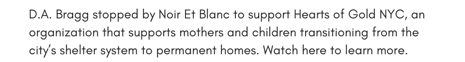 D.A. Bragg stopped by Noir Et Blanc to support Hearts of Gold NYC, an organization that supports mothers and children transition from the city’s shelter system to permanent homes. Watch here to learn more.