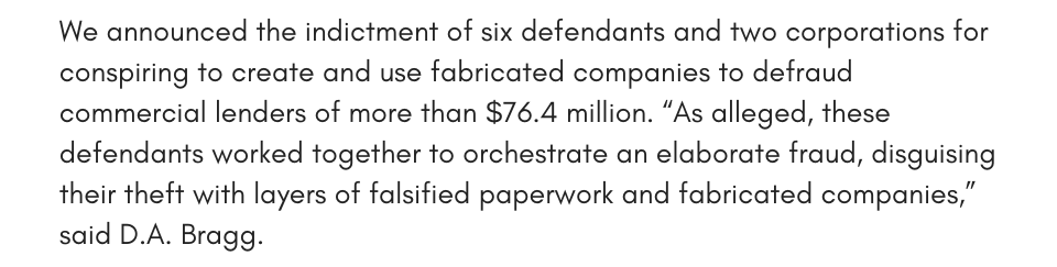 We announced the indictment of six defendants and two corporations for conspiring to create and use fabricated companies to defraud commercial lenders of more than $76.4 million. “As alleged, these defendants worked together to orchestrate an elaborate fraud, disguising their theft with layers of falsified paperwork and fabricated companies,” said D.A. Bragg.