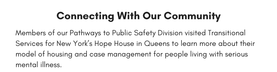 Connecting With Our Community Members of our Pathways to Public Safety Division visited Transitional Services for New York’s Hope House in Queens to learn more about their model of housing and case management for people living with serious mental illness.