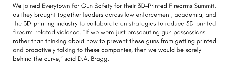 We joined Everytown for Gun Safety for their 3D-Printed Firearms Summit, as they brought together leaders across law enforcement, academia, and the 3D-printing industry to collaborate on strategies to reduce 3D-printed firearm-related violence. “If we were just prosecuting gun possessions rather than thinking about how to prevent these guns from getting printed and proactively talking to these companies, then we would be sorely behind the curve,” said D.A. Bragg. Read more about our work to combat 3D-printed guns in the Associated Press.