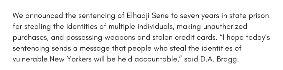 We announced the sentencing of Elhadji Sene to seven years in state prison for stealing the identities of multiple individuals, making unauthorized purchases, and possessing weapons and stolen credit cards. “I hope today’s sentencing sends a message that people who steal the identities of vulnerable New Yorkers will be held accountable,” said D.A. Bragg.