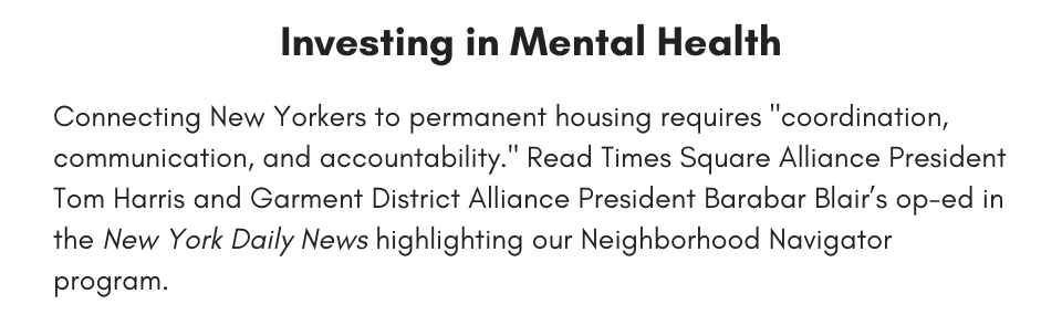 Investing in Mental Health Connecting New Yorkers to permanent housing requires "coordination, communication, and accountability." Read Times Square Alliance President Tom Harris and Garment District Alliance President Barabar Blair’s op-ed in the New York Daily News highlighting our Neighborhood Navigator program.