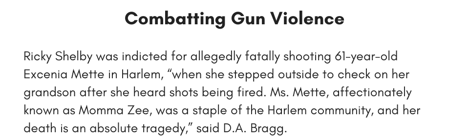 Combatting Gun Violence Ricky Shelby was indicted for allegedly fatally shooting 61-year-old Excenia Mette in Harlem, “when she stepped outside to check on her grandson after she heard shots being fired. Ms. Mette, affectionately known as Momma Zee, was a staple of the Harlem community, and her death is an absolute tragedy,” said D.A. Bragg. 