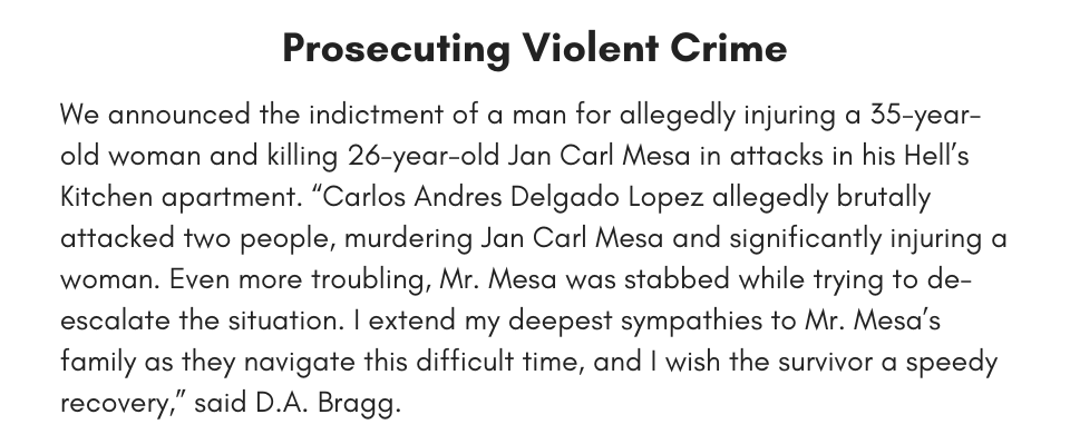 Prosecuting Violent Crime We announced the indictment of a man for allegedly injuring a 35-year-old woman and killing 26-year-old Jan Carl Mesa in attacks in his Hell’s Kitchen apartment. “Carlos Andres Delgado Lopez allegedly brutally attacked two people, murdering Jan Carl Mesa and significantly injuring a woman. Even more troubling, Mr. Mesa was stabbed while trying to de-escalate the situation. I extend my deepest sympathies to Mr. Mesa’s family as they navigate this difficult time, and I wish the survivor a speedy recovery,” said D.A. Bragg.