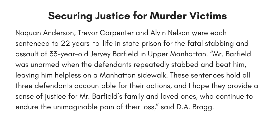 Securing Justice for Murder Victims Naquan Anderson, Trevor Carpenter and Alvin Nelson were each sentenced to 22 years-to-life in state prison for the fatal stabbing and assault of 33-year-old Jervey Barfield in Upper Manhattan. “Mr. Barfield was unarmed when the defendants repeatedly stabbed and beat him, leaving him helpless on a Manhattan sidewalk. These sentences hold all three defendants accountable for their actions, and I hope they provide a sense of justice for Mr. Barfield’s family and loved ones, who continue to endure the unimaginable pain of their loss,” said D.A. Bragg.