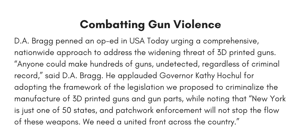 Combatting Gun Violence D.A. Bragg penned an op-ed in USA Today urging a comprehensive, nationwide approach to address the widening threat of 3D printed guns. “Anyone could make hundreds of guns, undetected, regardless of criminal record,” said D.A. Bragg. He applauded Governor Kathy Hochul for adopting the framework of the legislation we proposed to criminalize the manufacture of 3D printed guns and gun parts, while noting that “New York is just one of 50 states, and patchwork enforcement will not stop the flow of these weapons. We need a united front across the country.”