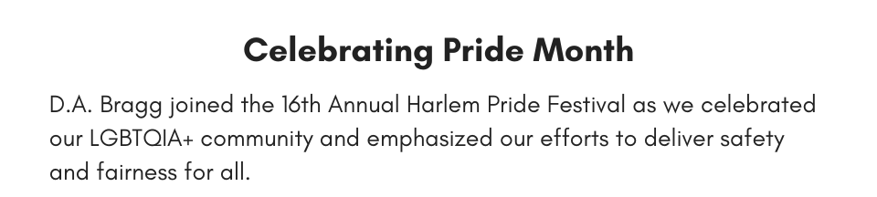 Celebrating Pride Month D.A. Bragg joined the 16th Annual Harlem Pride Festival as we celebrated our LGBTQIA+ community and emphasized our efforts to deliver safety and fairness for all. 