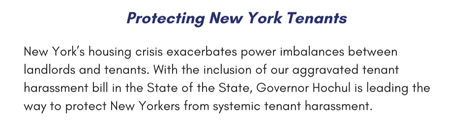 Protecting New York Tenants New York’s housing crisis exacerbates power imbalances between landlords and tenants. With the inclusion of our aggravated tenant harassment bill in the State of the State, Governor Hochul is leading the way to protect New Yorkers from systemic tenant harassment.