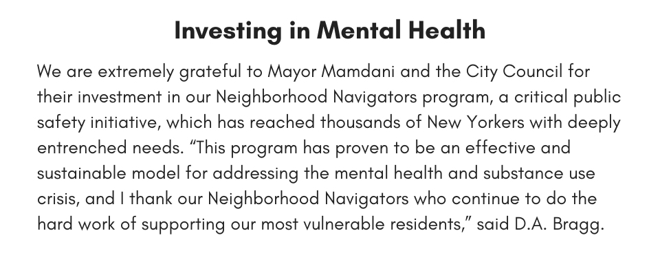  Investing in Mental Health We are extremely grateful to Mayor Mamdani and the City Council for their investment in our Neighborhood Navigators program, a critical public safety initiative, which has reached thousands of New Yorkers with deeply entrenched needs. “This program has proven to be an effective and sustainable model for addressing the mental health and substance use crisis, and I thank our Neighborhood Navigators who continue to do the hard work of supporting our most vulnerable residents,” said D.A. Bragg. 