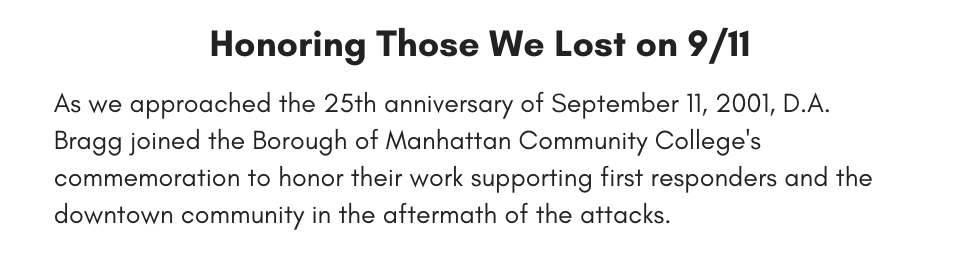 Honoring Those We Lost on 9/11 As we approached the 25th anniversary of September 11, 2001, D.A. Bragg joined the Borough of Manhattan Community College's commemoration to honor their work supporting first responders and the downtown community in the aftermath of the attacks. 