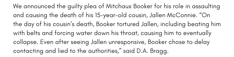 We announced the guilty plea of Mitchaux Booker for his role in assaulting and causing the death of his 15-year-old cousin, Jallen McConnie. “On the day of his cousin’s death, Booker tortured Jallen, including beating him with belts and forcing water down his throat, causing him to eventually collapse. Even after seeing Jallen unresponsive, Booker chose to delay contacting and lied to the authorities,” said D.A. Bragg.