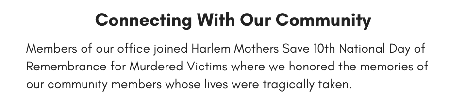 Connecting with Our Community  Members of our office joined Harlem Mothers Save 10th National Day of Remembrance for Murdered Victims where we honored the memories of our community members whose lives were tragically taken.