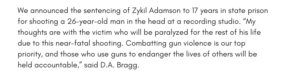 We announced the sentencing of Zykil Adamson to 17 years in state prison for shooting a 26-year-old man in the head at a recording studio. “My thoughts are with the victim who will be paralyzed for the rest of his life due to this near-fatal shooting. Combatting gun violence is our top priority, and those who use guns to endanger the lives of others will be held accountable,” said D.A. Bragg.