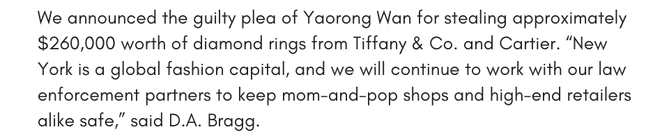 We announced the guilty plea of Yaorong Wan for stealing approximately $260,000 worth of diamond rings from Tiffany & Co. and Cartier. “New York is a global fashion capital, and we will continue to work with our law enforcement partners to keep mom-and-pop shops and high-end retailers alike safe,” said D.A. Bragg. 