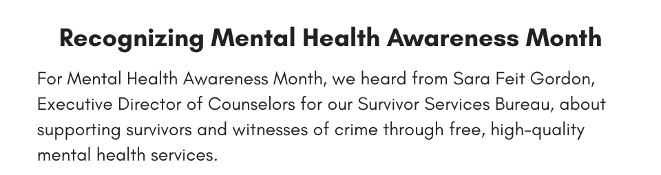 Recognizing Mental Health Awareness Month For Mental Health Awareness Month, we heard from Sara Feit Gordon, Executive Director of Counselors for our Survivor Services Bureau, about supporting survivors and witnesses of crime through free, high-quality mental health services.