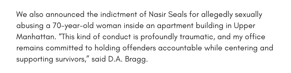 We also announced the indictment of Nasir Seals for allegedly sexually abusing a 70-year-old woman inside an apartment building in Upper Manhattan. “This kind of conduct is profoundly traumatic, and my office remains committed to holding offenders accountable while centering and supporting survivors,” said D.A. Bragg.