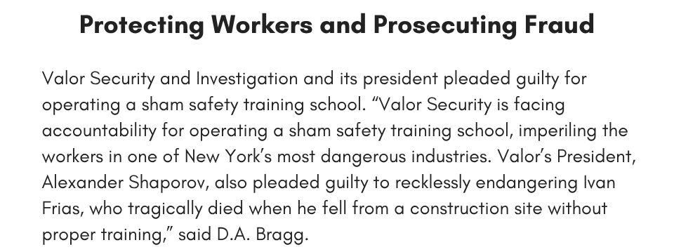 Protecting Workers and Prosecuting Fraud Valor Security and Investigation and its president pleaded guilty for operating a sham safety training school. “Valor Security is facing accountability for operating a sham safety training school, imperiling the workers in one of New York’s most dangerous industries. Valor’s President, Alexander Shaporov, also pleaded guilty to recklessly endangering Ivan Frias, who tragically died when he fell from a construction site without proper training,” said D.A. Bragg. 