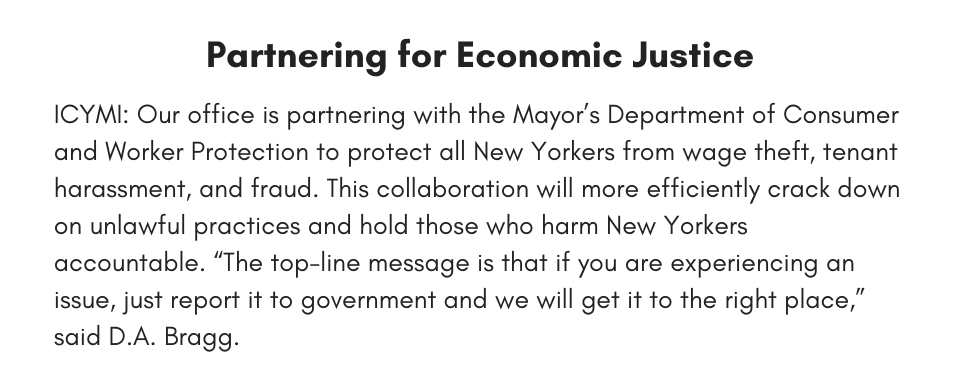 Partnering for Economic Justice ICYMI: Our office is partnering with the Mayor’s Department of Consumer and Worker Protection to protect all New Yorkers from wage theft, tenant harassment, and fraud. This collaboration will more efficiently crack down on unlawful practices and hold those who harm New Yorkers accountable. “The top-line message is that if you are experiencing an issue, just report it to government and we will get it to the right place,” said D.A. Bragg.