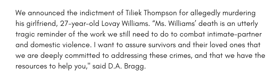 We announced the indictment of Tiliek Thompson for allegedly murdering his girlfriend, 27-year-old Lovay Williams. “Ms. Williams’ death is an utterly tragic reminder of the work we still need to do to combat intimate-partner and domestic violence. I want to assure survivors and their loved ones that we are deeply committed to addressing these crimes, and that we have the resources to help you," said D.A. Bragg. 