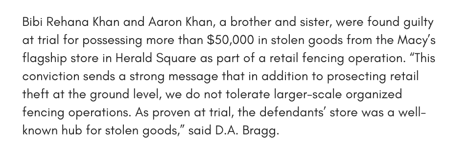 Bibi Rehana Khan and Aaron Khan, a brother and sister, were found guilty at trial for possessing more than $50,000 in stolen goods from the Macy’s flagship store in Herald Square as part of a retail fencing operation. “This conviction sends a strong message that in addition to prosecting retail theft at the ground level, we do not tolerate larger-scale organized fencing operations. As proven at trial, the defendants’ store was a well-known hub for stolen goods,” said D.A. Bragg. 