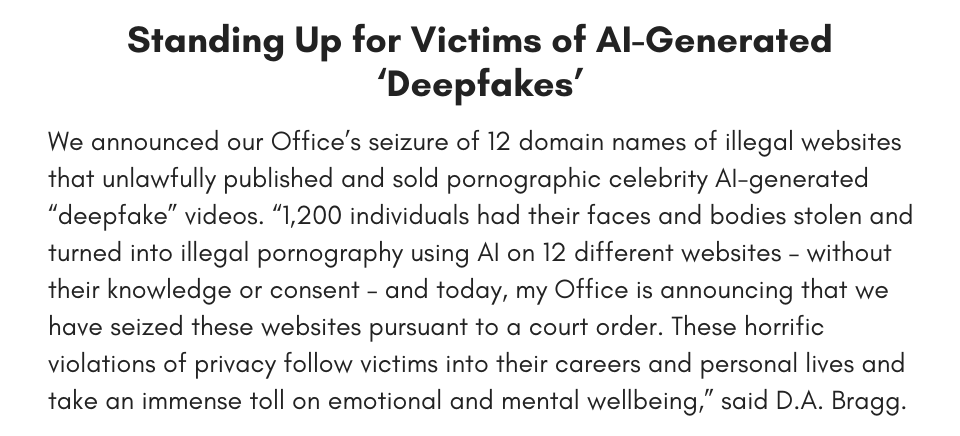 Standing Up for Victims of ‘Deepfakes’ We announced our Office’s seizure of 12 domain names of illegal websites that unlawfully published and sold pornographic celebrity “deepfake” videos. “1,200 individuals had their faces and bodies stolen and turned into illegal pornography on 12 different websites – without their knowledge or consent – and today, my Office is announcing that we have seized these websites pursuant to a court order. These horrific violations of privacy follow victims into their careers and personal lives and take an immense toll on emotional and mental wellbeing,” said D.A. Bragg. 