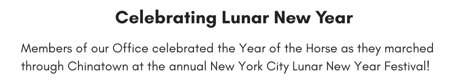 Celebrating Lunar New Year Members of our Office celebrated the Year of the Horse as they marched through Chinatown at the annual New York City Lunar New Year Festival!