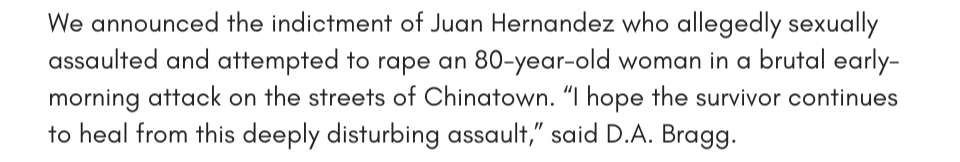 We announced the indictment of Juan Hernandez sexually assaulted and attempted to rape an 80-year-old woman in a brutal early-morning attack on the streets of Chinatown. “I hope the survivor continues to heal from this deeply disturbing assault,” said D.A. Bragg.