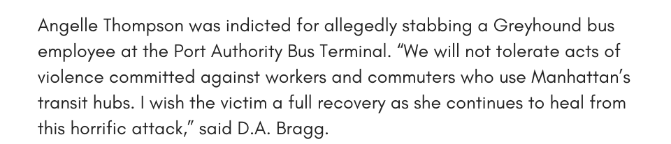 Angelle Thompson was indicted for allegedly stabbing a Greyhound bus employee at the Port Authority Bus Terminal. “We will not tolerate acts of violence committed against workers and commuters who use Manhattan’s transit hubs. I wish the victim a full recovery as she continues to heal from this horrific attack,” said D.A. Bragg. 