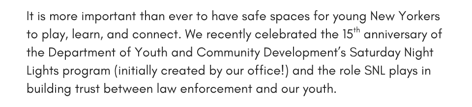It is more important than ever to have safe spaces for young New Yorkers to play, learn, and connect. We recently celebrated the 15th anniversary of the Department of Youth and Community Development’s Saturday Night Lights program – initially created by our office! – and the role SNL plays in building trust between law enforcement and our youth.