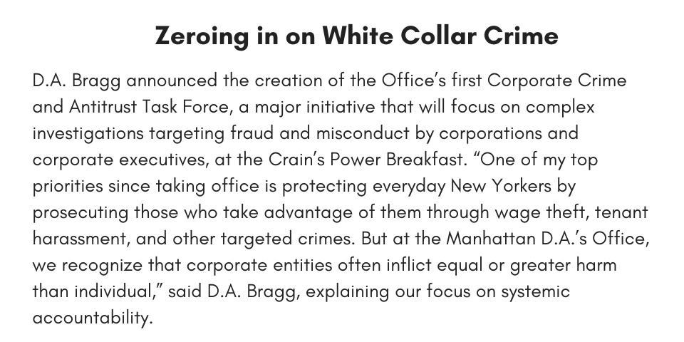 Zeroing in on White Collar Crime D.A. Bragg announced the creation of the Office’s first Corporate Crime and Antitrust Task Force, a major initiative that will focus on complex investigations targeting fraud and misconduct by corporations and corporate executives, at the Crain’s Power Breakfast. “One of my top priorities since taking office is protecting everyday New Yorkers by prosecuting those who take advantage of them through wage theft, tenant harassment, and other targeted crimes. But at the Manhattan D.A.’s Office, we recognize that corporate entities often inflict equal or greater harm than individual,” said D.A. Bragg, explaining our focus on systemic accountability.