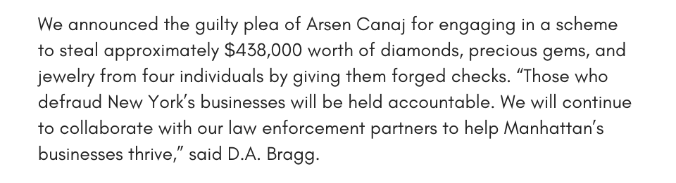We announced the guilty plea of Arsen Canaj for engaging in a scheme to steal approximately $438,000 worth of diamonds, precious gems, and jewelry from four individuals by giving them forged checks. “Those who defraud New York’s businesses will be held accountable. We will continue to collaborate with our law enforcement partners to help Manhattan’s businesses thrive,” said D.A. Bragg.