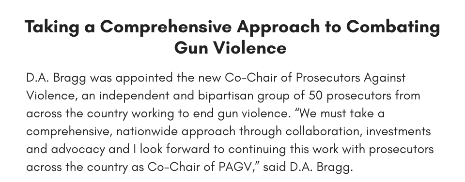 Taking a Comprehensive Approach to Combating Gun Violence  D.A. Bragg was appointed the new Co-Chair of Prosecutors Against Violence, an independent and bipartisan group of 50 prosecutors from across the country working to end gun violence. “We must take a comprehensive, nationwide approach through collaboration, investments and advocacy and I look forward to continuing this work with prosecutors across the country as Co-Chair of PAGV,” said D.A. Bragg. 