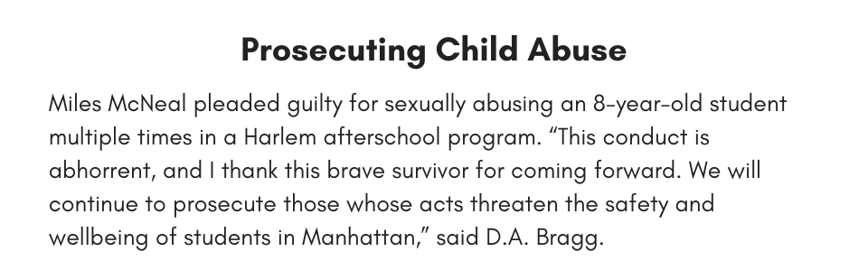 Prosecuting Child Abuse Miles McNeal pleaded guilty for sexually abusing an 8-year-old student multiple times in a Harlem afterschool program. “This conduct is abhorrent, and I thank this brave survivor for coming forward. We will continue to prosecute those whose acts threaten the safety and wellbeing of students in Manhattan,” said D.A. Bragg.