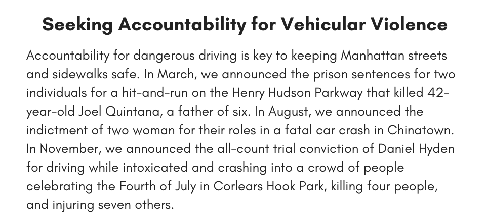 Seeking Accountability for Vehicular Violence  Accountability for dangerous driving is key to keeping Manhattan streets and sidewalks safe. In March, we announced the prison sentences for two individuals for a hit-and-run on the Henry Hudson Parkway that killed 42-year-old Joel Quintana, a father of six. In August, we announced the indictment of two woman for their roles in a fatal car crash in Chinatown. In November, we announced the all-count trial conviction of Daniel Hyden for driving while intoxicated and crashing into a crowd of people celebrating the Fourth of July in Corlears Hook Park, killing four people, and injuring seven others.