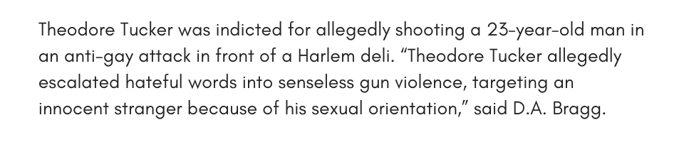 Theodore Tucker was indicted for allegedly shooting a 23-year-old man in an anti-gay attack in front of a Harlem deli. “Theodore Tucker allegedly escalated hateful words into senseless gun violence, targeting an innocent stranger because of his sexual orientation,” said D.A. Bragg. 