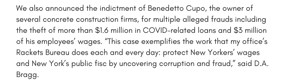 We also announced the indictment of Benedetto Cupo, the owner of several concrete construction firms, for multiple alleged frauds including the theft of more than $1.6 million in COVID-related loans and $3 million of his employees’ wages. “This case exemplifies the work that my office’s Rackets Bureau does each and everyday: protect New Yorkers’ wages and New York’s public fisc by uncovering corruption and fraud,” said D.A. Bragg. 