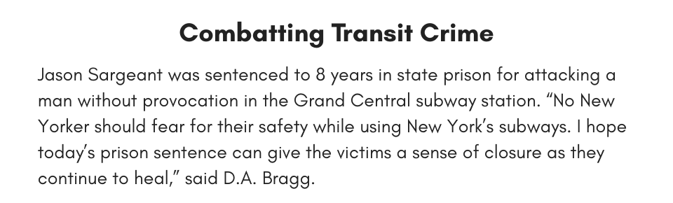 Combatting Transit Crime Jason Sargeant was sentenced to 8 years in state prison for attacking a man without provocation in the Grand Central Subway Station. “No New Yorker should fear for their safety while using New York’s subways. I hope today’s prison sentence can give the victims a sense of closure as they continue to heal,” said D.A. Bragg. 