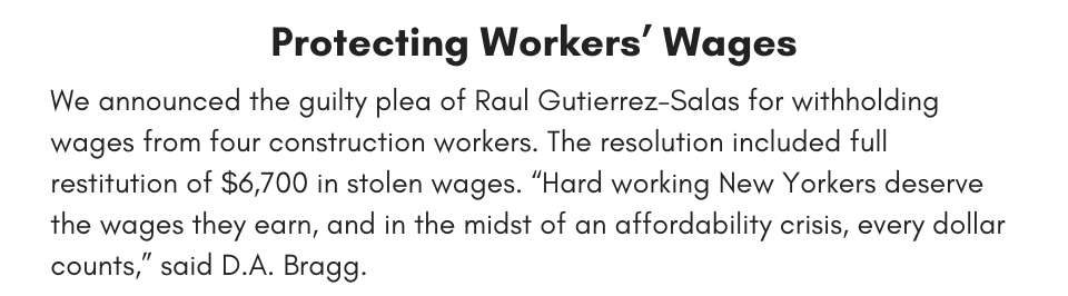 Protecting Workers’ Wages We announced the guilty plea of Raul Gutierrez-Salas for withholding wages from four construction workers. The resolution included full restitution of $6,700 in stolen wages. “Hard working New Yorkers deserve the wages they earn, and in the midst of an affordability crisis, every dollar counts,” said D.A. Bragg.