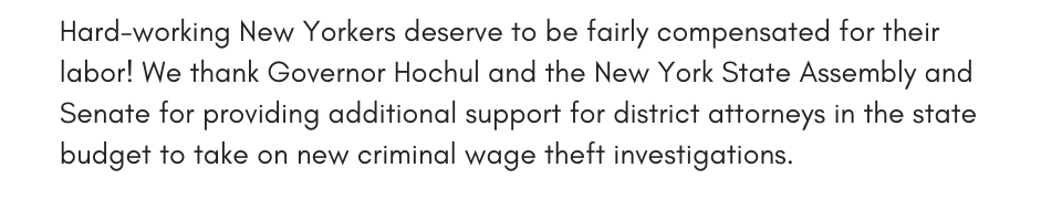Hard-working New Yorkers deserve to be fairly compensated for their labor! We thank Governor Hochul and the New York State Assembly and Senate for providing additional support for district attorneys in the state budget to take on new criminal wage theft investigations.