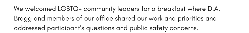 We welcomed LGBTQ+ community leaders for a breakfast where D.A. Bragg and members of our office shared our work and priorities and addressed participants questions and public safety concerns.