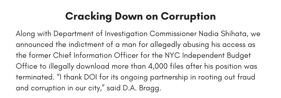 Cracking Down on Corruption Along with Department of Investigation Commissioner Nadia Shihata, we announced the indictment of a man for allegedly abusing his access as the former Chief Information Officer for the NYC Independent Budget Office to illegally download more than 4,000 files after his position was terminated. “I thank DOI for its ongoing partnership in rooting out fraud and corruption in our city,” said D.A. Bragg.