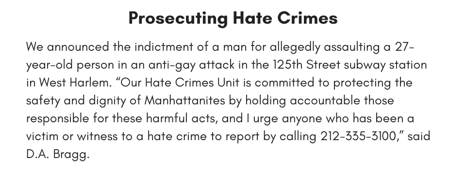 Prosecuting Hate Crimes We announced the indictment of a man for allegedly assaulting a 27-year-old person in an anti-gay attack 125th Street subway station in West Harlem. “Our Hate Crimes Unit is committed to protecting the safety and dignity of Manhattanites by holding accountable those responsible for these harmful acts, and I urge anyone who has been a victim or witness to a hate crime to report by calling 212-335-3100,” said D.A. Bragg.