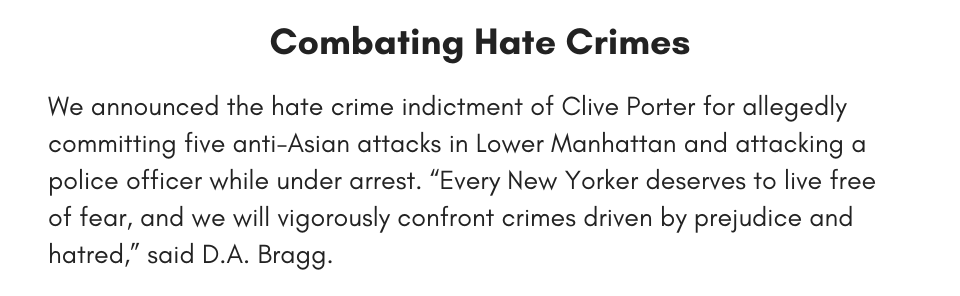 Combating Hate Crimes We announced the hate crime indictment of Clive Porter for allegedly committing five anti-Asian attacks in Lower Manhattan and attacking a police officer while under arrest. “Every New Yorker deserves to live free of fear, and we will vigorously confront crimes driven by prejudice and hatred,” said D.A. Bragg.
