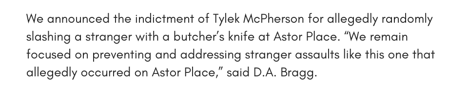 We announced the indictment of Tylek McPherson for allegedly randomly slashing a stranger with a butcher’s knife at Astor Place. “We remain focused on preventing and addressing stranger assaults like this one that allegedly occurred on Astor Place,” said D.A. Bragg.