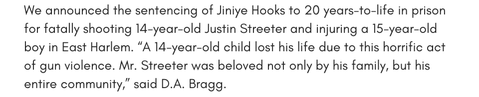 We announced the sentencing of Jiniye Hooks to 20 years-to-life in prison for fatally shooting 14-year-old Justin Streeter and injuring a 15-year-old boy in East Harlem. “A 14-year-old child lost his life due to this horrific act of gun violence. Mr. Streeter was beloved not only by his family, but his entire community,” said D.A. Bragg.