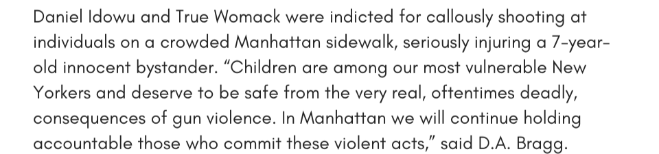 Daniel Idowu and True Womack were indicted for callously shooting at individuals on a crowded Manhattan sidewalk, seriously injuring a 7-year-old innocent bystander. “Children are among our most vulnerable New Yorkers and deserve to be safe from the very real, oftentimes deadly, consequences of gun violence. In Manhattan we will continue holding accountable those who commit these violent acts,” said D.A. Bragg. 