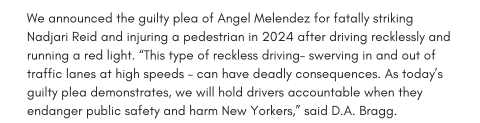 We announced the guilty plea of Angel Melendez for fatally striking Nadjari Reid and injuring a pedestrian in 2024 after driving recklessly and running a red light. “This type of reckless driving– swerving in and out of traffic lines at high speeds – can have deadly consequences. As today’s guilty plea demonstrates, we will hold drivers accountable when they endanger public safety and harm New Yorkers,” said D.A. Bragg. 
