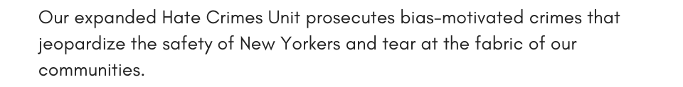 Our expanded Hate Crimes Unit prosecutes bias-motivated crimes that jeopardize the safety of New Yorkers and tear at the fabric of our communities.