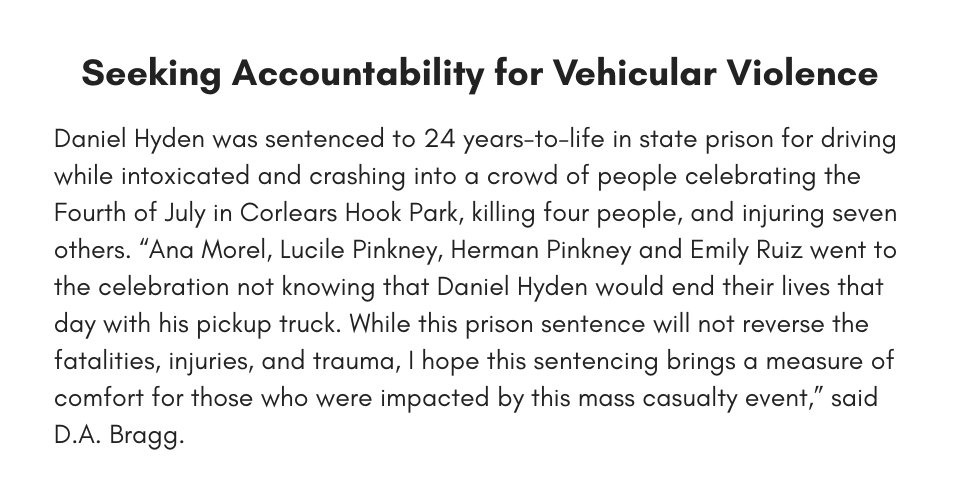 Daniel Hyden was sentenced to 24 years-to-life in state prison for driving while intoxicated and crashing into a crowd of people celebrating the Fourth of July in Corlears Hook Park, killing four people, and injuring seven others. Ana Morel, Lucile Pinkney, Herman Pinkney and Emily Ruiz went to the celebration not knowing that Daniel Hyden would end their lives that day with his pickup truck. While this prison sentence will not reverse the fatalities, injuries, and trauma, I hope this sentencing brings a measure of comfort for those who were impacted by this mass casualty event,” said D.A. Bragg.