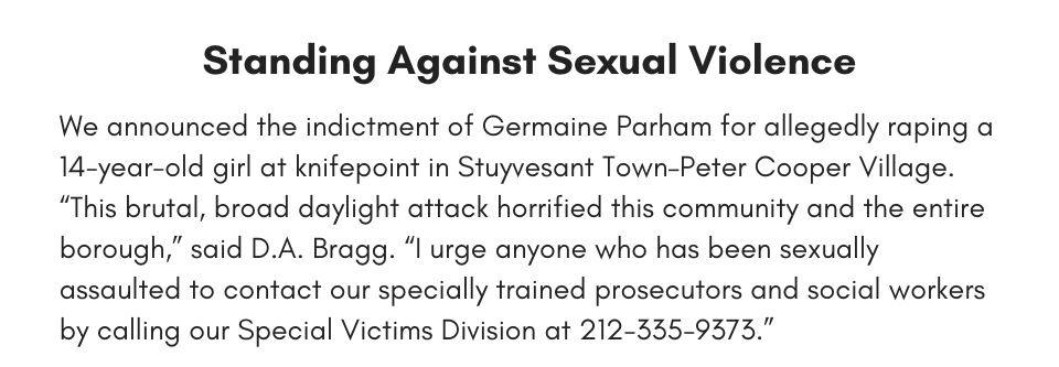 Standing Against Sexual Violence We announced the indictment of Germaine Parham for allegedly raping a 14-year-old girl at knifepoint in Stuyvesant Town–Peter Cooper Village. “This brutal, broad daylight attack horrified this community and the entire borough,” said D.A. Bragg. “I urge anyone who has been sexually assaulted to contact our specially trained prosecutors and social workers by calling our Special Victims Division at 212-335-9373.”